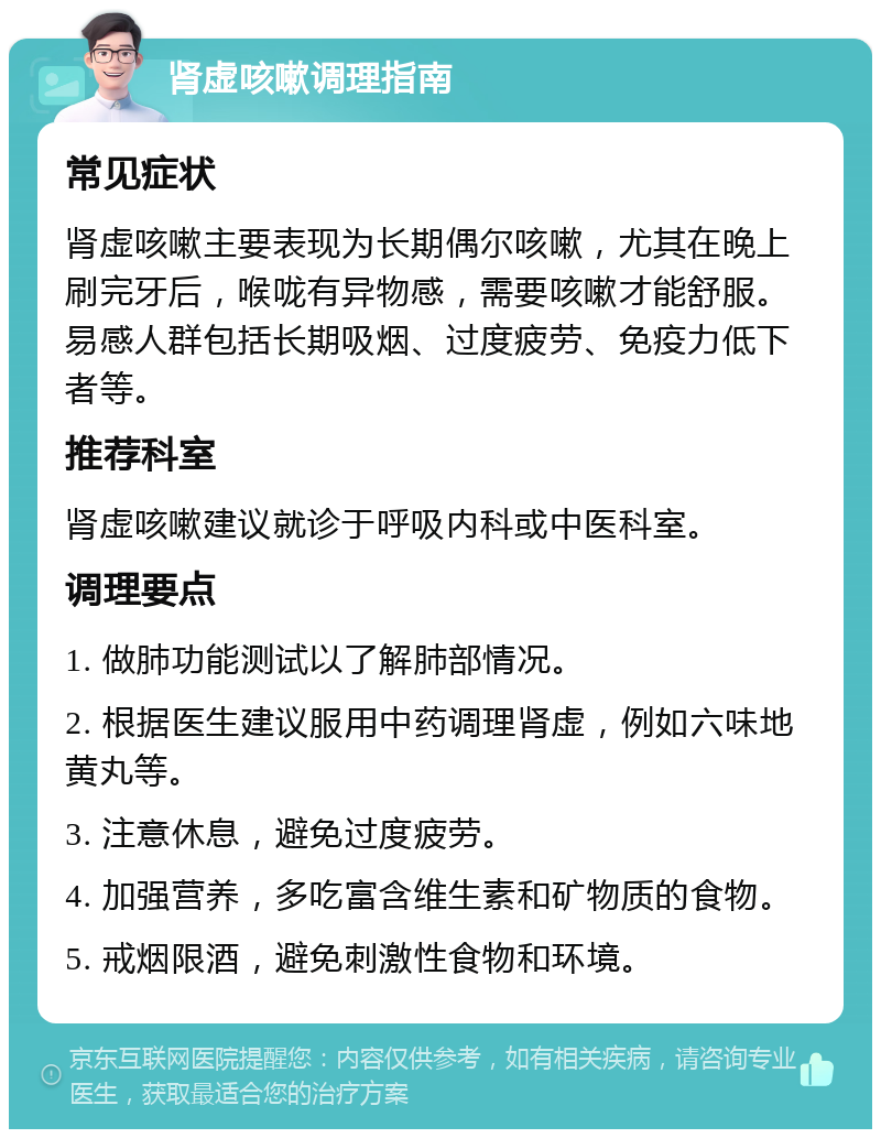 肾虚咳嗽调理指南 常见症状 肾虚咳嗽主要表现为长期偶尔咳嗽，尤其在晚上刷完牙后，喉咙有异物感，需要咳嗽才能舒服。易感人群包括长期吸烟、过度疲劳、免疫力低下者等。 推荐科室 肾虚咳嗽建议就诊于呼吸内科或中医科室。 调理要点 1. 做肺功能测试以了解肺部情况。 2. 根据医生建议服用中药调理肾虚，例如六味地黄丸等。 3. 注意休息，避免过度疲劳。 4. 加强营养，多吃富含维生素和矿物质的食物。 5. 戒烟限酒，避免刺激性食物和环境。