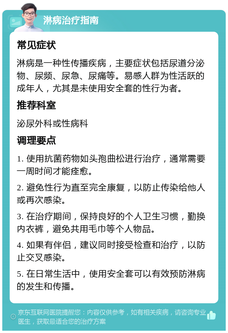 淋病治疗指南 常见症状 淋病是一种性传播疾病，主要症状包括尿道分泌物、尿频、尿急、尿痛等。易感人群为性活跃的成年人，尤其是未使用安全套的性行为者。 推荐科室 泌尿外科或性病科 调理要点 1. 使用抗菌药物如头孢曲松进行治疗，通常需要一周时间才能痊愈。 2. 避免性行为直至完全康复，以防止传染给他人或再次感染。 3. 在治疗期间，保持良好的个人卫生习惯，勤换内衣裤，避免共用毛巾等个人物品。 4. 如果有伴侣，建议同时接受检查和治疗，以防止交叉感染。 5. 在日常生活中，使用安全套可以有效预防淋病的发生和传播。