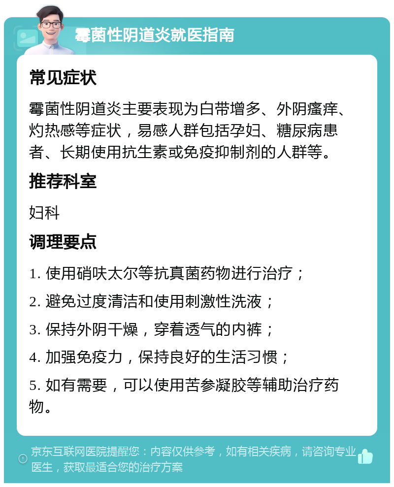 霉菌性阴道炎就医指南 常见症状 霉菌性阴道炎主要表现为白带增多、外阴瘙痒、灼热感等症状，易感人群包括孕妇、糖尿病患者、长期使用抗生素或免疫抑制剂的人群等。 推荐科室 妇科 调理要点 1. 使用硝呋太尔等抗真菌药物进行治疗； 2. 避免过度清洁和使用刺激性洗液； 3. 保持外阴干燥，穿着透气的内裤； 4. 加强免疫力，保持良好的生活习惯； 5. 如有需要，可以使用苦参凝胶等辅助治疗药物。