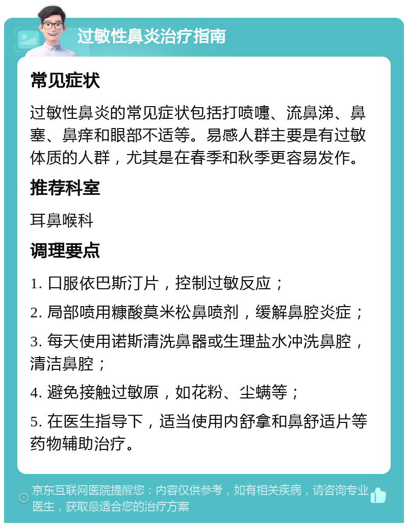 过敏性鼻炎治疗指南 常见症状 过敏性鼻炎的常见症状包括打喷嚏、流鼻涕、鼻塞、鼻痒和眼部不适等。易感人群主要是有过敏体质的人群，尤其是在春季和秋季更容易发作。 推荐科室 耳鼻喉科 调理要点 1. 口服依巴斯汀片，控制过敏反应； 2. 局部喷用糠酸莫米松鼻喷剂，缓解鼻腔炎症； 3. 每天使用诺斯清洗鼻器或生理盐水冲洗鼻腔，清洁鼻腔； 4. 避免接触过敏原，如花粉、尘螨等； 5. 在医生指导下，适当使用内舒拿和鼻舒适片等药物辅助治疗。