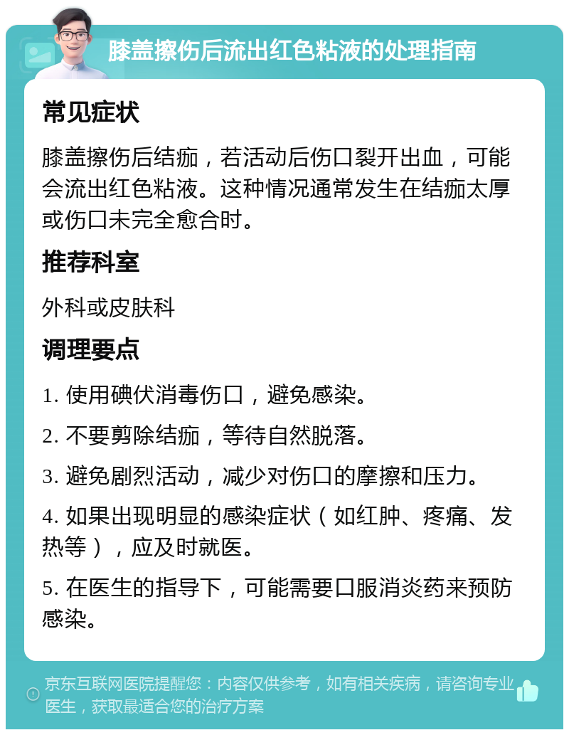 膝盖擦伤后流出红色粘液的处理指南 常见症状 膝盖擦伤后结痂，若活动后伤口裂开出血，可能会流出红色粘液。这种情况通常发生在结痂太厚或伤口未完全愈合时。 推荐科室 外科或皮肤科 调理要点 1. 使用碘伏消毒伤口，避免感染。 2. 不要剪除结痂，等待自然脱落。 3. 避免剧烈活动，减少对伤口的摩擦和压力。 4. 如果出现明显的感染症状（如红肿、疼痛、发热等），应及时就医。 5. 在医生的指导下，可能需要口服消炎药来预防感染。