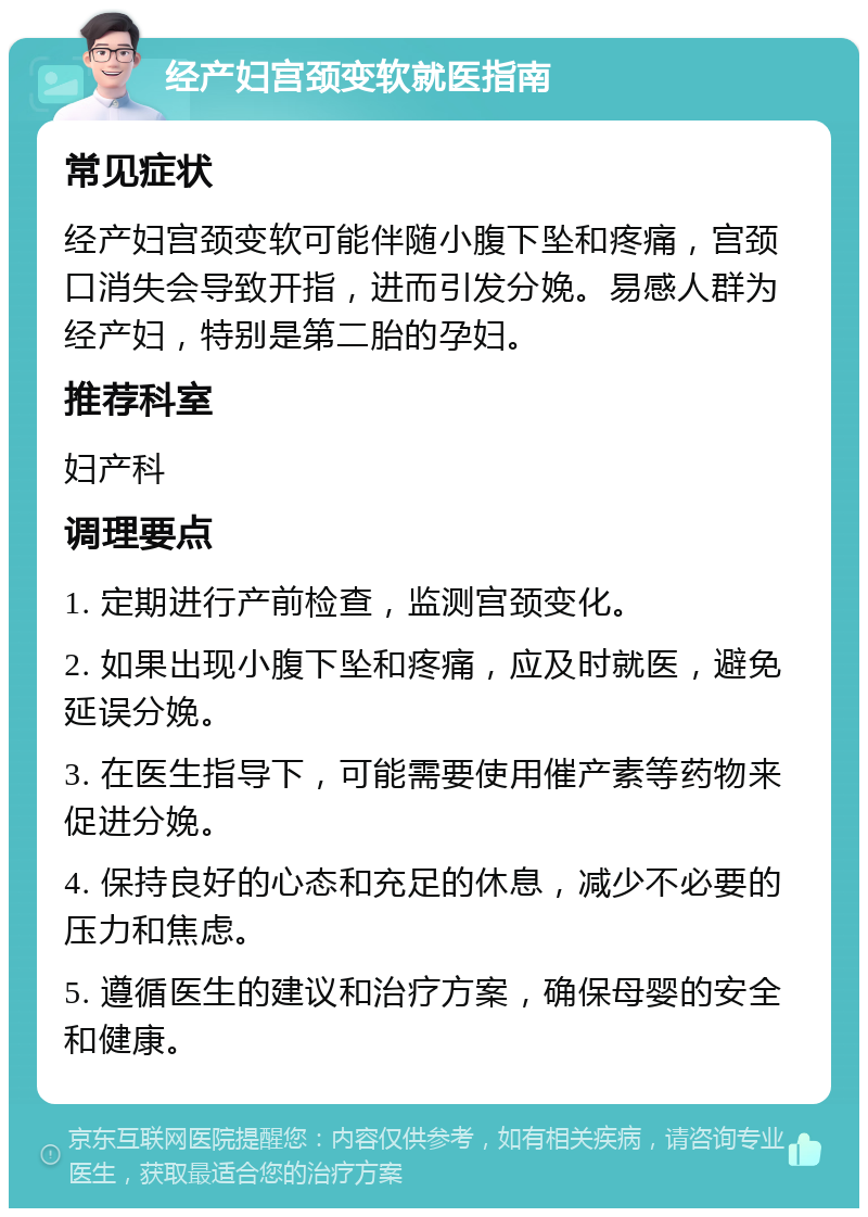 经产妇宫颈变软就医指南 常见症状 经产妇宫颈变软可能伴随小腹下坠和疼痛，宫颈口消失会导致开指，进而引发分娩。易感人群为经产妇，特别是第二胎的孕妇。 推荐科室 妇产科 调理要点 1. 定期进行产前检查，监测宫颈变化。 2. 如果出现小腹下坠和疼痛，应及时就医，避免延误分娩。 3. 在医生指导下，可能需要使用催产素等药物来促进分娩。 4. 保持良好的心态和充足的休息，减少不必要的压力和焦虑。 5. 遵循医生的建议和治疗方案，确保母婴的安全和健康。