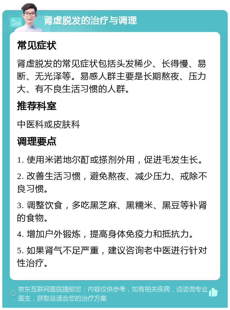 肾虚脱发的治疗与调理 常见症状 肾虚脱发的常见症状包括头发稀少、长得慢、易断、无光泽等。易感人群主要是长期熬夜、压力大、有不良生活习惯的人群。 推荐科室 中医科或皮肤科 调理要点 1. 使用米诺地尔酊或搽剂外用，促进毛发生长。 2. 改善生活习惯，避免熬夜、减少压力、戒除不良习惯。 3. 调整饮食，多吃黑芝麻、黑糯米、黑豆等补肾的食物。 4. 增加户外锻炼，提高身体免疫力和抵抗力。 5. 如果肾气不足严重，建议咨询老中医进行针对性治疗。