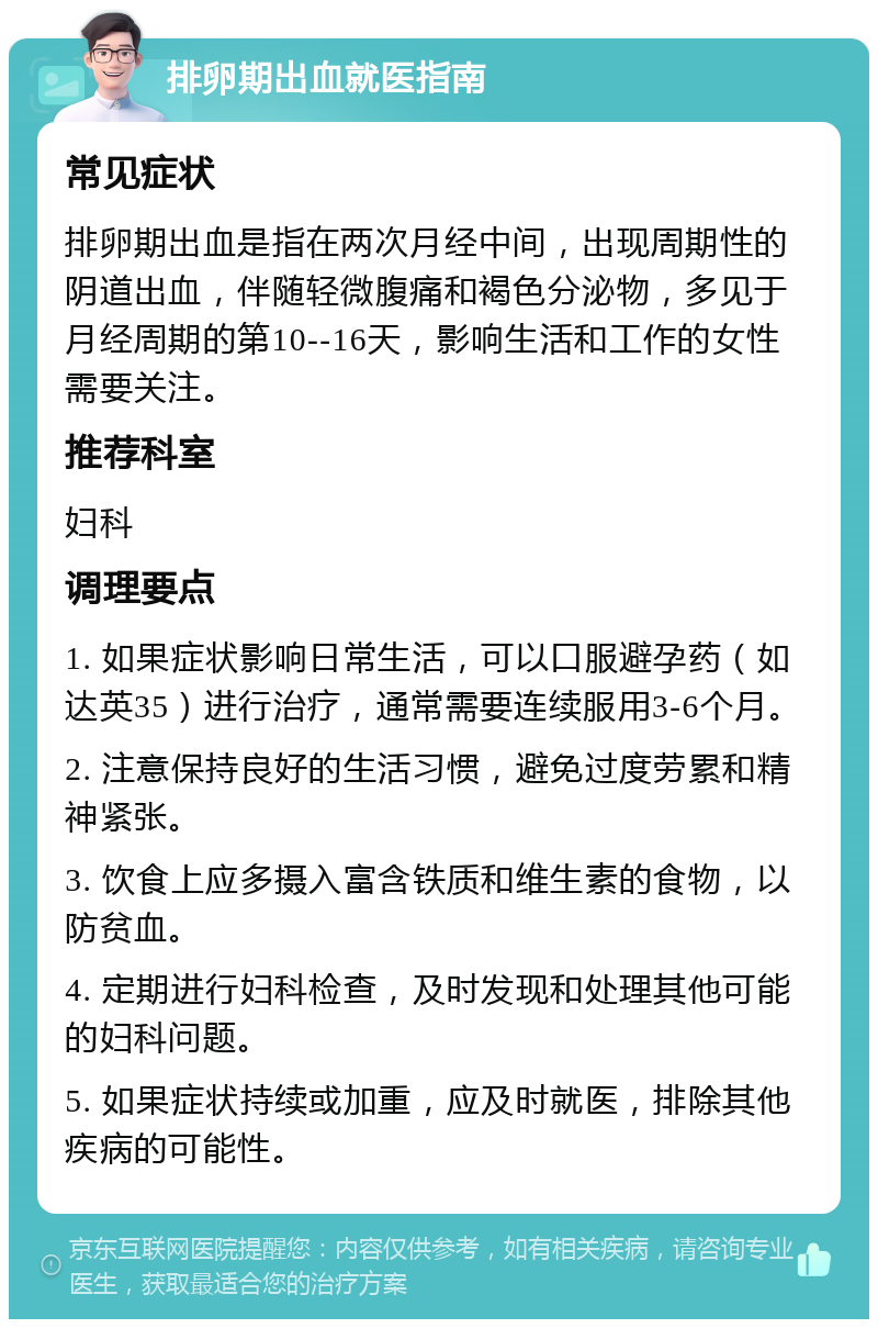 排卵期出血就医指南 常见症状 排卵期出血是指在两次月经中间，出现周期性的阴道出血，伴随轻微腹痛和褐色分泌物，多见于月经周期的第10--16天，影响生活和工作的女性需要关注。 推荐科室 妇科 调理要点 1. 如果症状影响日常生活，可以口服避孕药（如达英35）进行治疗，通常需要连续服用3-6个月。 2. 注意保持良好的生活习惯，避免过度劳累和精神紧张。 3. 饮食上应多摄入富含铁质和维生素的食物，以防贫血。 4. 定期进行妇科检查，及时发现和处理其他可能的妇科问题。 5. 如果症状持续或加重，应及时就医，排除其他疾病的可能性。