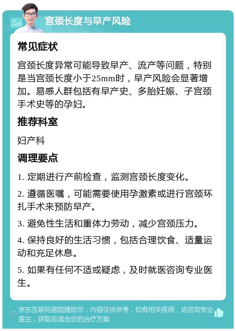 宫颈长度与早产风险 常见症状 宫颈长度异常可能导致早产、流产等问题，特别是当宫颈长度小于25mm时，早产风险会显著增加。易感人群包括有早产史、多胎妊娠、子宫颈手术史等的孕妇。 推荐科室 妇产科 调理要点 1. 定期进行产前检查，监测宫颈长度变化。 2. 遵循医嘱，可能需要使用孕激素或进行宫颈环扎手术来预防早产。 3. 避免性生活和重体力劳动，减少宫颈压力。 4. 保持良好的生活习惯，包括合理饮食、适量运动和充足休息。 5. 如果有任何不适或疑虑，及时就医咨询专业医生。