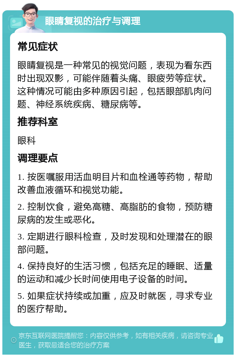 眼睛复视的治疗与调理 常见症状 眼睛复视是一种常见的视觉问题，表现为看东西时出现双影，可能伴随着头痛、眼疲劳等症状。这种情况可能由多种原因引起，包括眼部肌肉问题、神经系统疾病、糖尿病等。 推荐科室 眼科 调理要点 1. 按医嘱服用活血明目片和血栓通等药物，帮助改善血液循环和视觉功能。 2. 控制饮食，避免高糖、高脂肪的食物，预防糖尿病的发生或恶化。 3. 定期进行眼科检查，及时发现和处理潜在的眼部问题。 4. 保持良好的生活习惯，包括充足的睡眠、适量的运动和减少长时间使用电子设备的时间。 5. 如果症状持续或加重，应及时就医，寻求专业的医疗帮助。