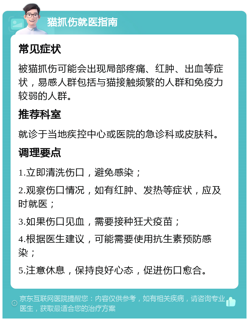 猫抓伤就医指南 常见症状 被猫抓伤可能会出现局部疼痛、红肿、出血等症状，易感人群包括与猫接触频繁的人群和免疫力较弱的人群。 推荐科室 就诊于当地疾控中心或医院的急诊科或皮肤科。 调理要点 1.立即清洗伤口，避免感染； 2.观察伤口情况，如有红肿、发热等症状，应及时就医； 3.如果伤口见血，需要接种狂犬疫苗； 4.根据医生建议，可能需要使用抗生素预防感染； 5.注意休息，保持良好心态，促进伤口愈合。