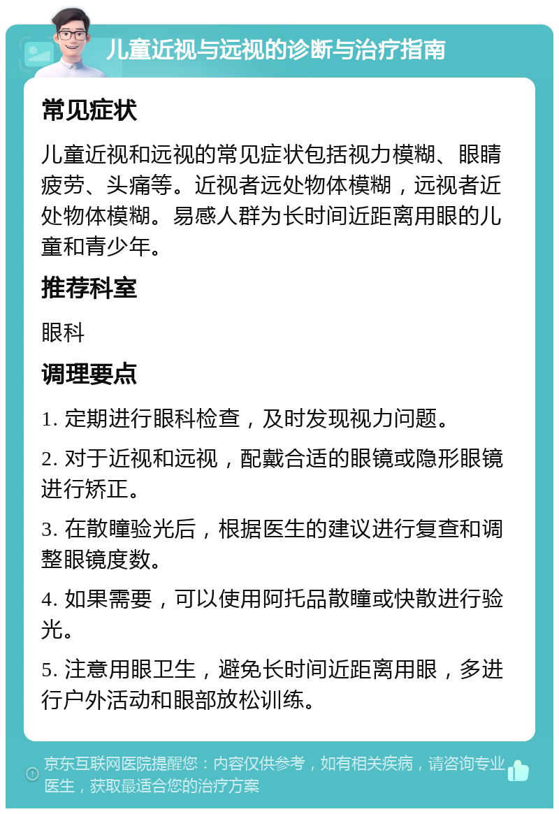 儿童近视与远视的诊断与治疗指南 常见症状 儿童近视和远视的常见症状包括视力模糊、眼睛疲劳、头痛等。近视者远处物体模糊，远视者近处物体模糊。易感人群为长时间近距离用眼的儿童和青少年。 推荐科室 眼科 调理要点 1. 定期进行眼科检查，及时发现视力问题。 2. 对于近视和远视，配戴合适的眼镜或隐形眼镜进行矫正。 3. 在散瞳验光后，根据医生的建议进行复查和调整眼镜度数。 4. 如果需要，可以使用阿托品散瞳或快散进行验光。 5. 注意用眼卫生，避免长时间近距离用眼，多进行户外活动和眼部放松训练。