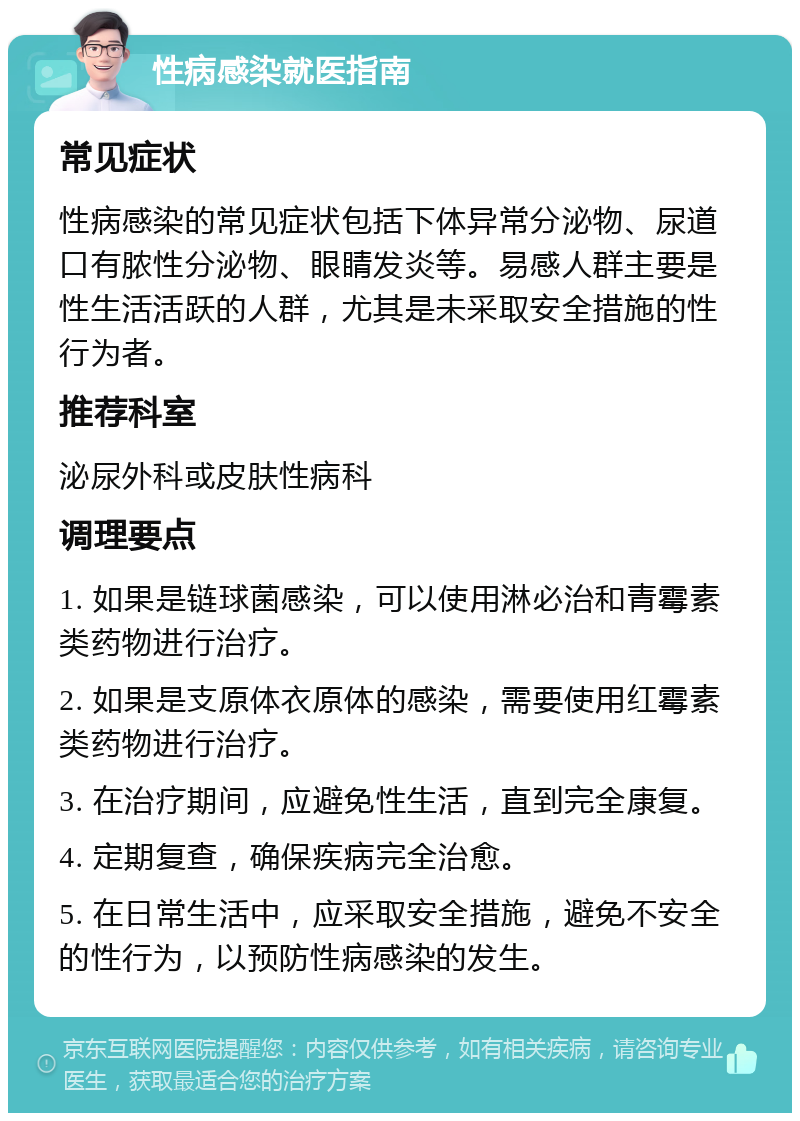 性病感染就医指南 常见症状 性病感染的常见症状包括下体异常分泌物、尿道口有脓性分泌物、眼睛发炎等。易感人群主要是性生活活跃的人群，尤其是未采取安全措施的性行为者。 推荐科室 泌尿外科或皮肤性病科 调理要点 1. 如果是链球菌感染，可以使用淋必治和青霉素类药物进行治疗。 2. 如果是支原体衣原体的感染，需要使用红霉素类药物进行治疗。 3. 在治疗期间，应避免性生活，直到完全康复。 4. 定期复查，确保疾病完全治愈。 5. 在日常生活中，应采取安全措施，避免不安全的性行为，以预防性病感染的发生。