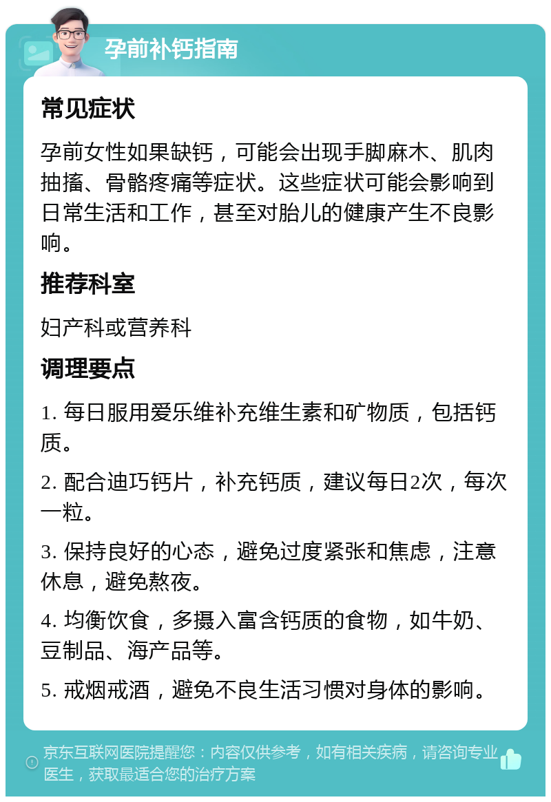 孕前补钙指南 常见症状 孕前女性如果缺钙，可能会出现手脚麻木、肌肉抽搐、骨骼疼痛等症状。这些症状可能会影响到日常生活和工作，甚至对胎儿的健康产生不良影响。 推荐科室 妇产科或营养科 调理要点 1. 每日服用爱乐维补充维生素和矿物质，包括钙质。 2. 配合迪巧钙片，补充钙质，建议每日2次，每次一粒。 3. 保持良好的心态，避免过度紧张和焦虑，注意休息，避免熬夜。 4. 均衡饮食，多摄入富含钙质的食物，如牛奶、豆制品、海产品等。 5. 戒烟戒酒，避免不良生活习惯对身体的影响。