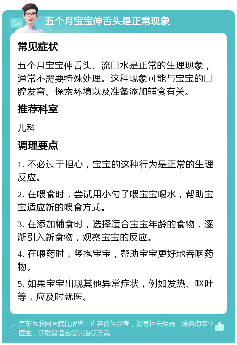 五个月宝宝伸舌头是正常现象 常见症状 五个月宝宝伸舌头、流口水是正常的生理现象，通常不需要特殊处理。这种现象可能与宝宝的口腔发育、探索环境以及准备添加辅食有关。 推荐科室 儿科 调理要点 1. 不必过于担心，宝宝的这种行为是正常的生理反应。 2. 在喂食时，尝试用小勺子喂宝宝喝水，帮助宝宝适应新的喂食方式。 3. 在添加辅食时，选择适合宝宝年龄的食物，逐渐引入新食物，观察宝宝的反应。 4. 在喂药时，竖抱宝宝，帮助宝宝更好地吞咽药物。 5. 如果宝宝出现其他异常症状，例如发热、呕吐等，应及时就医。