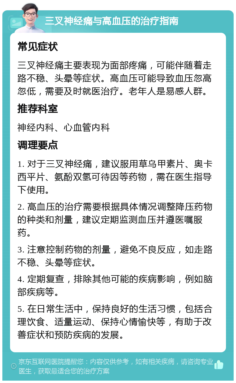 三叉神经痛与高血压的治疗指南 常见症状 三叉神经痛主要表现为面部疼痛，可能伴随着走路不稳、头晕等症状。高血压可能导致血压忽高忽低，需要及时就医治疗。老年人是易感人群。 推荐科室 神经内科、心血管内科 调理要点 1. 对于三叉神经痛，建议服用草乌甲素片、奥卡西平片、氨酚双氢可待因等药物，需在医生指导下使用。 2. 高血压的治疗需要根据具体情况调整降压药物的种类和剂量，建议定期监测血压并遵医嘱服药。 3. 注意控制药物的剂量，避免不良反应，如走路不稳、头晕等症状。 4. 定期复查，排除其他可能的疾病影响，例如脑部疾病等。 5. 在日常生活中，保持良好的生活习惯，包括合理饮食、适量运动、保持心情愉快等，有助于改善症状和预防疾病的发展。