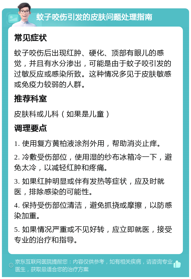 蚊子咬伤引发的皮肤问题处理指南 常见症状 蚊子咬伤后出现红肿、硬化、顶部有眼儿的感觉，并且有水分渗出，可能是由于蚊子咬引发的过敏反应或感染所致。这种情况多见于皮肤敏感或免疫力较弱的人群。 推荐科室 皮肤科或儿科（如果是儿童） 调理要点 1. 使用复方黄柏液涂剂外用，帮助消炎止痒。 2. 冷敷受伤部位，使用湿的纱布冰箱冷一下，避免太冷，以减轻红肿和疼痛。 3. 如果红肿明显或伴有发热等症状，应及时就医，排除感染的可能性。 4. 保持受伤部位清洁，避免抓挠或摩擦，以防感染加重。 5. 如果情况严重或不见好转，应立即就医，接受专业的治疗和指导。