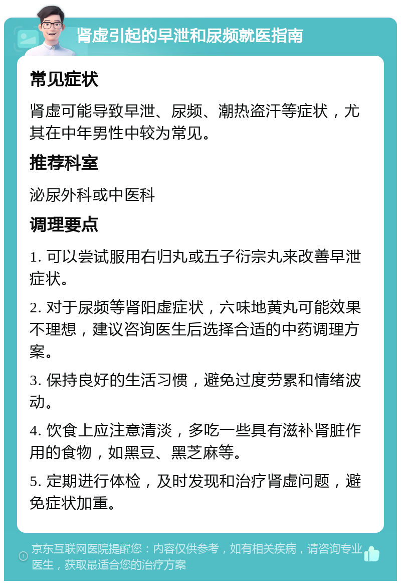 肾虚引起的早泄和尿频就医指南 常见症状 肾虚可能导致早泄、尿频、潮热盗汗等症状，尤其在中年男性中较为常见。 推荐科室 泌尿外科或中医科 调理要点 1. 可以尝试服用右归丸或五子衍宗丸来改善早泄症状。 2. 对于尿频等肾阳虚症状，六味地黄丸可能效果不理想，建议咨询医生后选择合适的中药调理方案。 3. 保持良好的生活习惯，避免过度劳累和情绪波动。 4. 饮食上应注意清淡，多吃一些具有滋补肾脏作用的食物，如黑豆、黑芝麻等。 5. 定期进行体检，及时发现和治疗肾虚问题，避免症状加重。