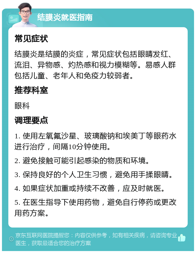 结膜炎就医指南 常见症状 结膜炎是结膜的炎症，常见症状包括眼睛发红、流泪、异物感、灼热感和视力模糊等。易感人群包括儿童、老年人和免疫力较弱者。 推荐科室 眼科 调理要点 1. 使用左氧氟沙星、玻璃酸钠和埃美丁等眼药水进行治疗，间隔10分钟使用。 2. 避免接触可能引起感染的物质和环境。 3. 保持良好的个人卫生习惯，避免用手揉眼睛。 4. 如果症状加重或持续不改善，应及时就医。 5. 在医生指导下使用药物，避免自行停药或更改用药方案。