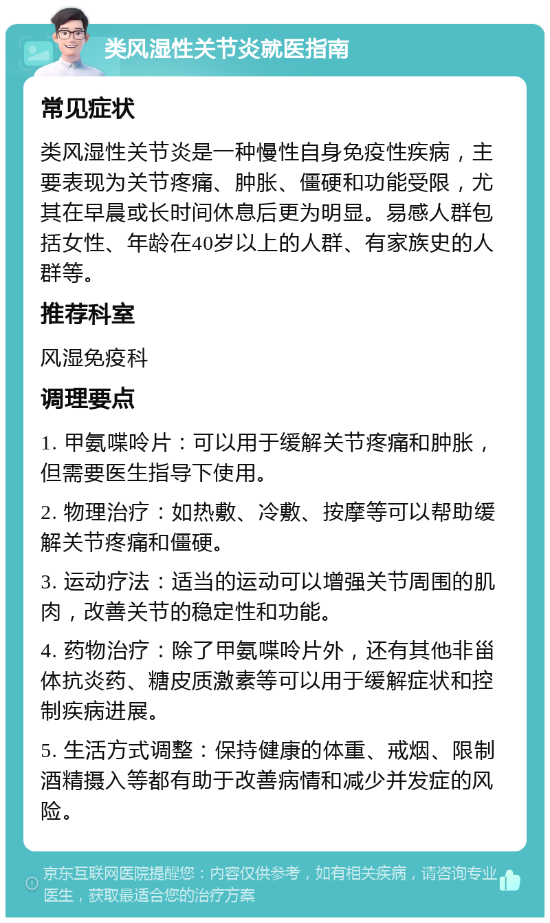 类风湿性关节炎就医指南 常见症状 类风湿性关节炎是一种慢性自身免疫性疾病，主要表现为关节疼痛、肿胀、僵硬和功能受限，尤其在早晨或长时间休息后更为明显。易感人群包括女性、年龄在40岁以上的人群、有家族史的人群等。 推荐科室 风湿免疫科 调理要点 1. 甲氨喋呤片：可以用于缓解关节疼痛和肿胀，但需要医生指导下使用。 2. 物理治疗：如热敷、冷敷、按摩等可以帮助缓解关节疼痛和僵硬。 3. 运动疗法：适当的运动可以增强关节周围的肌肉，改善关节的稳定性和功能。 4. 药物治疗：除了甲氨喋呤片外，还有其他非甾体抗炎药、糖皮质激素等可以用于缓解症状和控制疾病进展。 5. 生活方式调整：保持健康的体重、戒烟、限制酒精摄入等都有助于改善病情和减少并发症的风险。