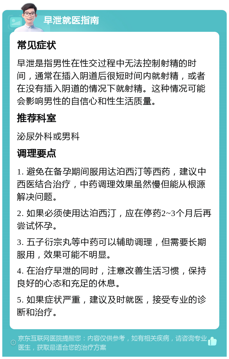 早泄就医指南 常见症状 早泄是指男性在性交过程中无法控制射精的时间，通常在插入阴道后很短时间内就射精，或者在没有插入阴道的情况下就射精。这种情况可能会影响男性的自信心和性生活质量。 推荐科室 泌尿外科或男科 调理要点 1. 避免在备孕期间服用达泊西汀等西药，建议中西医结合治疗，中药调理效果虽然慢但能从根源解决问题。 2. 如果必须使用达泊西汀，应在停药2~3个月后再尝试怀孕。 3. 五子衍宗丸等中药可以辅助调理，但需要长期服用，效果可能不明显。 4. 在治疗早泄的同时，注意改善生活习惯，保持良好的心态和充足的休息。 5. 如果症状严重，建议及时就医，接受专业的诊断和治疗。