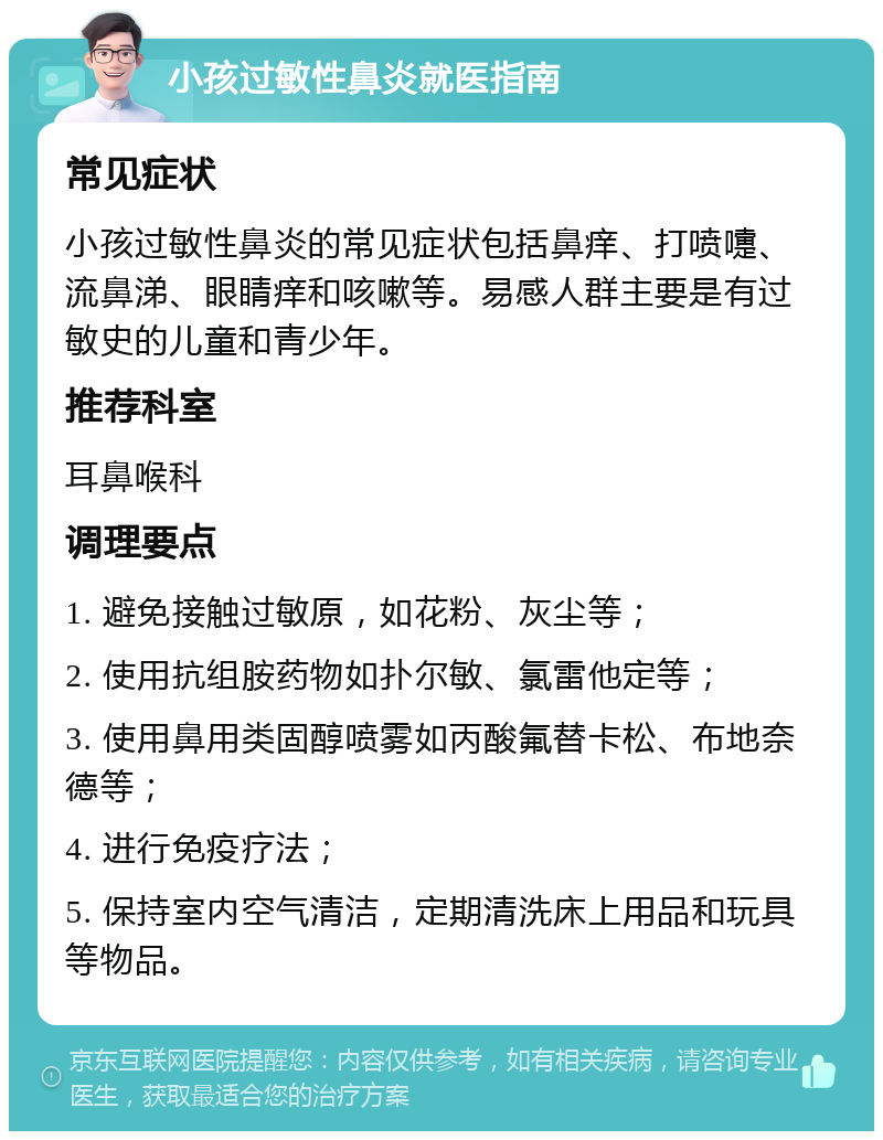 小孩过敏性鼻炎就医指南 常见症状 小孩过敏性鼻炎的常见症状包括鼻痒、打喷嚏、流鼻涕、眼睛痒和咳嗽等。易感人群主要是有过敏史的儿童和青少年。 推荐科室 耳鼻喉科 调理要点 1. 避免接触过敏原，如花粉、灰尘等； 2. 使用抗组胺药物如扑尔敏、氯雷他定等； 3. 使用鼻用类固醇喷雾如丙酸氟替卡松、布地奈德等； 4. 进行免疫疗法； 5. 保持室内空气清洁，定期清洗床上用品和玩具等物品。