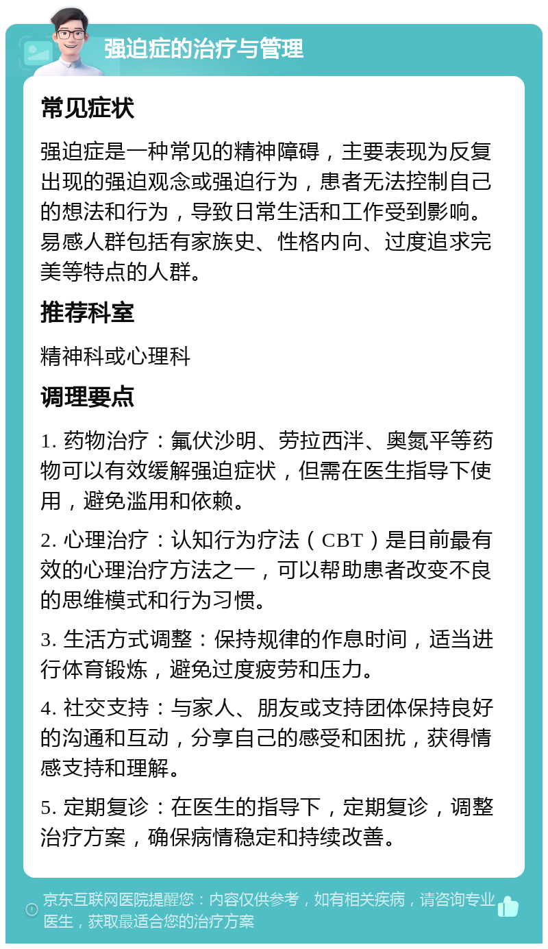 强迫症的治疗与管理 常见症状 强迫症是一种常见的精神障碍，主要表现为反复出现的强迫观念或强迫行为，患者无法控制自己的想法和行为，导致日常生活和工作受到影响。易感人群包括有家族史、性格内向、过度追求完美等特点的人群。 推荐科室 精神科或心理科 调理要点 1. 药物治疗：氟伏沙明、劳拉西泮、奥氮平等药物可以有效缓解强迫症状，但需在医生指导下使用，避免滥用和依赖。 2. 心理治疗：认知行为疗法（CBT）是目前最有效的心理治疗方法之一，可以帮助患者改变不良的思维模式和行为习惯。 3. 生活方式调整：保持规律的作息时间，适当进行体育锻炼，避免过度疲劳和压力。 4. 社交支持：与家人、朋友或支持团体保持良好的沟通和互动，分享自己的感受和困扰，获得情感支持和理解。 5. 定期复诊：在医生的指导下，定期复诊，调整治疗方案，确保病情稳定和持续改善。