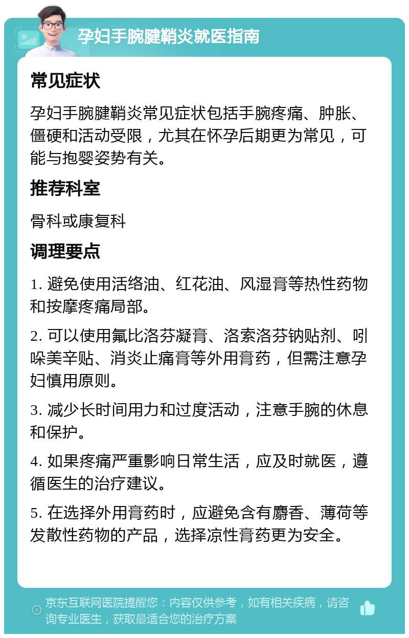 孕妇手腕腱鞘炎就医指南 常见症状 孕妇手腕腱鞘炎常见症状包括手腕疼痛、肿胀、僵硬和活动受限，尤其在怀孕后期更为常见，可能与抱婴姿势有关。 推荐科室 骨科或康复科 调理要点 1. 避免使用活络油、红花油、风湿膏等热性药物和按摩疼痛局部。 2. 可以使用氟比洛芬凝膏、洛索洛芬钠贴剂、吲哚美辛贴、消炎止痛膏等外用膏药，但需注意孕妇慎用原则。 3. 减少长时间用力和过度活动，注意手腕的休息和保护。 4. 如果疼痛严重影响日常生活，应及时就医，遵循医生的治疗建议。 5. 在选择外用膏药时，应避免含有麝香、薄荷等发散性药物的产品，选择凉性膏药更为安全。