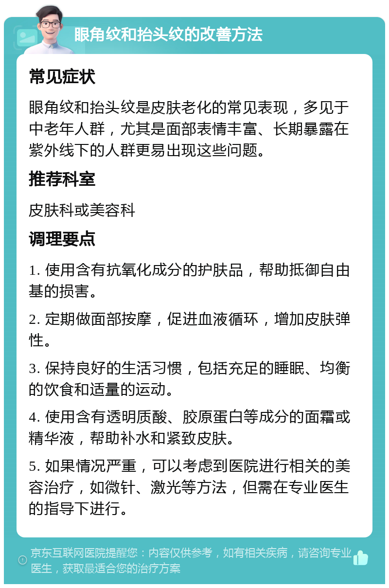 眼角纹和抬头纹的改善方法 常见症状 眼角纹和抬头纹是皮肤老化的常见表现，多见于中老年人群，尤其是面部表情丰富、长期暴露在紫外线下的人群更易出现这些问题。 推荐科室 皮肤科或美容科 调理要点 1. 使用含有抗氧化成分的护肤品，帮助抵御自由基的损害。 2. 定期做面部按摩，促进血液循环，增加皮肤弹性。 3. 保持良好的生活习惯，包括充足的睡眠、均衡的饮食和适量的运动。 4. 使用含有透明质酸、胶原蛋白等成分的面霜或精华液，帮助补水和紧致皮肤。 5. 如果情况严重，可以考虑到医院进行相关的美容治疗，如微针、激光等方法，但需在专业医生的指导下进行。