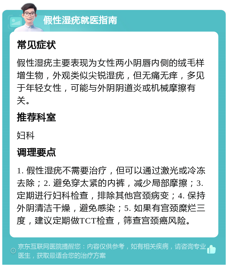 假性湿疣就医指南 常见症状 假性湿疣主要表现为女性两小阴唇内侧的绒毛样增生物，外观类似尖锐湿疣，但无痛无痒，多见于年轻女性，可能与外阴阴道炎或机械摩擦有关。 推荐科室 妇科 调理要点 1. 假性湿疣不需要治疗，但可以通过激光或冷冻去除；2. 避免穿太紧的内裤，减少局部摩擦；3. 定期进行妇科检查，排除其他宫颈病变；4. 保持外阴清洁干燥，避免感染；5. 如果有宫颈糜烂三度，建议定期做TCT检查，筛查宫颈癌风险。