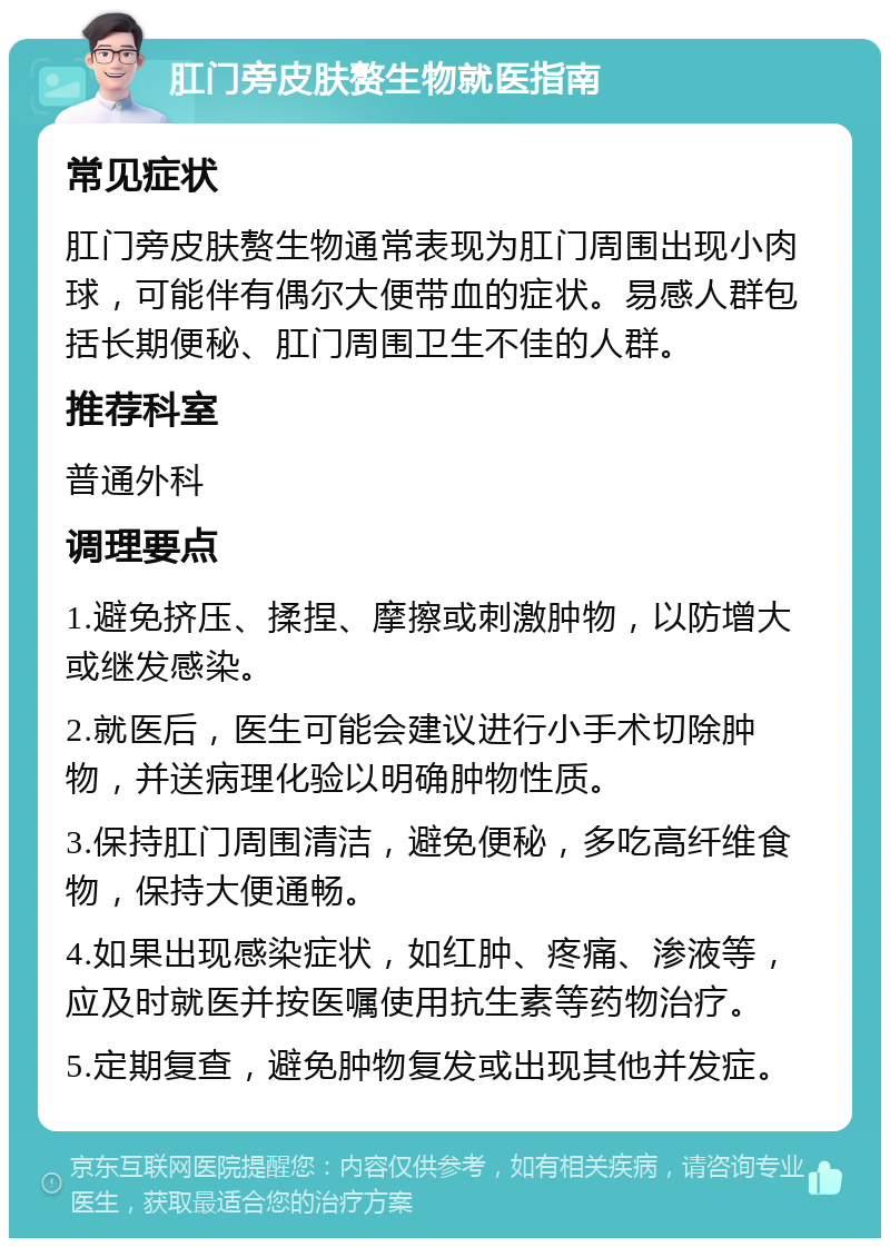 肛门旁皮肤赘生物就医指南 常见症状 肛门旁皮肤赘生物通常表现为肛门周围出现小肉球，可能伴有偶尔大便带血的症状。易感人群包括长期便秘、肛门周围卫生不佳的人群。 推荐科室 普通外科 调理要点 1.避免挤压、揉捏、摩擦或刺激肿物，以防增大或继发感染。 2.就医后，医生可能会建议进行小手术切除肿物，并送病理化验以明确肿物性质。 3.保持肛门周围清洁，避免便秘，多吃高纤维食物，保持大便通畅。 4.如果出现感染症状，如红肿、疼痛、渗液等，应及时就医并按医嘱使用抗生素等药物治疗。 5.定期复查，避免肿物复发或出现其他并发症。