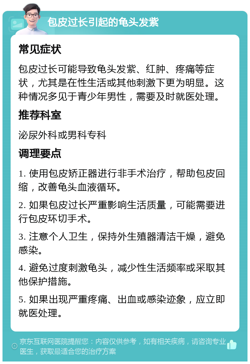 包皮过长引起的龟头发紫 常见症状 包皮过长可能导致龟头发紫、红肿、疼痛等症状，尤其是在性生活或其他刺激下更为明显。这种情况多见于青少年男性，需要及时就医处理。 推荐科室 泌尿外科或男科专科 调理要点 1. 使用包皮矫正器进行非手术治疗，帮助包皮回缩，改善龟头血液循环。 2. 如果包皮过长严重影响生活质量，可能需要进行包皮环切手术。 3. 注意个人卫生，保持外生殖器清洁干燥，避免感染。 4. 避免过度刺激龟头，减少性生活频率或采取其他保护措施。 5. 如果出现严重疼痛、出血或感染迹象，应立即就医处理。