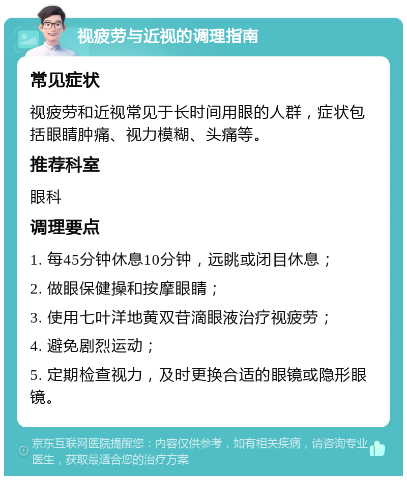 视疲劳与近视的调理指南 常见症状 视疲劳和近视常见于长时间用眼的人群，症状包括眼睛肿痛、视力模糊、头痛等。 推荐科室 眼科 调理要点 1. 每45分钟休息10分钟，远眺或闭目休息； 2. 做眼保健操和按摩眼睛； 3. 使用七叶洋地黄双苷滴眼液治疗视疲劳； 4. 避免剧烈运动； 5. 定期检查视力，及时更换合适的眼镜或隐形眼镜。