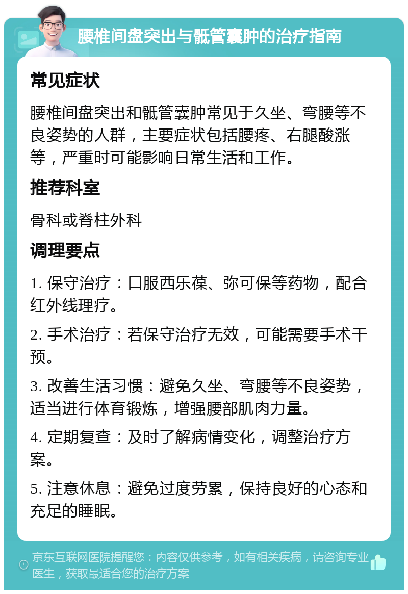 腰椎间盘突出与骶管囊肿的治疗指南 常见症状 腰椎间盘突出和骶管囊肿常见于久坐、弯腰等不良姿势的人群，主要症状包括腰疼、右腿酸涨等，严重时可能影响日常生活和工作。 推荐科室 骨科或脊柱外科 调理要点 1. 保守治疗：口服西乐葆、弥可保等药物，配合红外线理疗。 2. 手术治疗：若保守治疗无效，可能需要手术干预。 3. 改善生活习惯：避免久坐、弯腰等不良姿势，适当进行体育锻炼，增强腰部肌肉力量。 4. 定期复查：及时了解病情变化，调整治疗方案。 5. 注意休息：避免过度劳累，保持良好的心态和充足的睡眠。