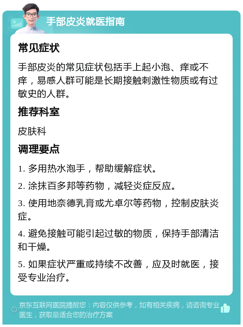 手部皮炎就医指南 常见症状 手部皮炎的常见症状包括手上起小泡、痒或不痒，易感人群可能是长期接触刺激性物质或有过敏史的人群。 推荐科室 皮肤科 调理要点 1. 多用热水泡手，帮助缓解症状。 2. 涂抹百多邦等药物，减轻炎症反应。 3. 使用地奈德乳膏或尤卓尔等药物，控制皮肤炎症。 4. 避免接触可能引起过敏的物质，保持手部清洁和干燥。 5. 如果症状严重或持续不改善，应及时就医，接受专业治疗。