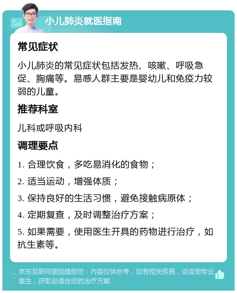 小儿肺炎就医指南 常见症状 小儿肺炎的常见症状包括发热、咳嗽、呼吸急促、胸痛等。易感人群主要是婴幼儿和免疫力较弱的儿童。 推荐科室 儿科或呼吸内科 调理要点 1. 合理饮食，多吃易消化的食物； 2. 适当运动，增强体质； 3. 保持良好的生活习惯，避免接触病原体； 4. 定期复查，及时调整治疗方案； 5. 如果需要，使用医生开具的药物进行治疗，如抗生素等。