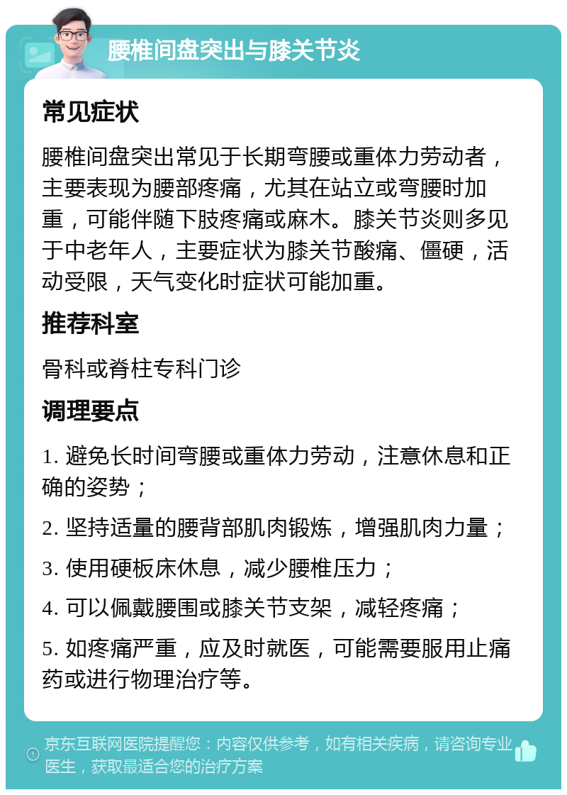 腰椎间盘突出与膝关节炎 常见症状 腰椎间盘突出常见于长期弯腰或重体力劳动者，主要表现为腰部疼痛，尤其在站立或弯腰时加重，可能伴随下肢疼痛或麻木。膝关节炎则多见于中老年人，主要症状为膝关节酸痛、僵硬，活动受限，天气变化时症状可能加重。 推荐科室 骨科或脊柱专科门诊 调理要点 1. 避免长时间弯腰或重体力劳动，注意休息和正确的姿势； 2. 坚持适量的腰背部肌肉锻炼，增强肌肉力量； 3. 使用硬板床休息，减少腰椎压力； 4. 可以佩戴腰围或膝关节支架，减轻疼痛； 5. 如疼痛严重，应及时就医，可能需要服用止痛药或进行物理治疗等。