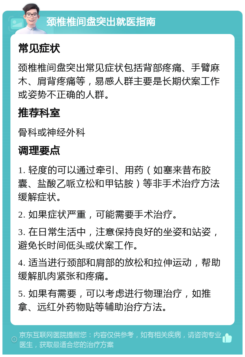 颈椎椎间盘突出就医指南 常见症状 颈椎椎间盘突出常见症状包括背部疼痛、手臂麻木、肩背疼痛等，易感人群主要是长期伏案工作或姿势不正确的人群。 推荐科室 骨科或神经外科 调理要点 1. 轻度的可以通过牵引、用药（如塞来昔布胶囊、盐酸乙哌立松和甲钴胺）等非手术治疗方法缓解症状。 2. 如果症状严重，可能需要手术治疗。 3. 在日常生活中，注意保持良好的坐姿和站姿，避免长时间低头或伏案工作。 4. 适当进行颈部和肩部的放松和拉伸运动，帮助缓解肌肉紧张和疼痛。 5. 如果有需要，可以考虑进行物理治疗，如推拿、远红外药物贴等辅助治疗方法。