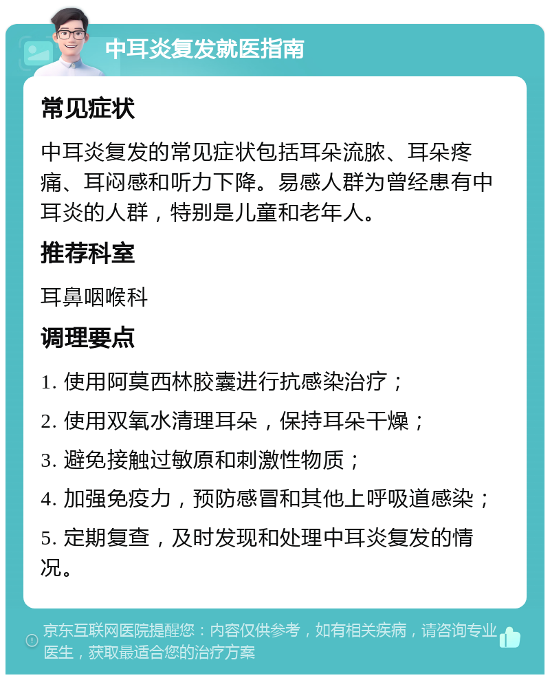 中耳炎复发就医指南 常见症状 中耳炎复发的常见症状包括耳朵流脓、耳朵疼痛、耳闷感和听力下降。易感人群为曾经患有中耳炎的人群，特别是儿童和老年人。 推荐科室 耳鼻咽喉科 调理要点 1. 使用阿莫西林胶囊进行抗感染治疗； 2. 使用双氧水清理耳朵，保持耳朵干燥； 3. 避免接触过敏原和刺激性物质； 4. 加强免疫力，预防感冒和其他上呼吸道感染； 5. 定期复查，及时发现和处理中耳炎复发的情况。