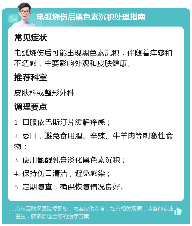 电弧烧伤后黑色素沉积处理指南 常见症状 电弧烧伤后可能出现黑色素沉积，伴随着痒感和不适感，主要影响外观和皮肤健康。 推荐科室 皮肤科或整形外科 调理要点 1. 口服依巴斯汀片缓解痒感； 2. 忌口，避免食用腥、辛辣、牛羊肉等刺激性食物； 3. 使用氢醌乳膏淡化黑色素沉积； 4. 保持伤口清洁，避免感染； 5. 定期复查，确保恢复情况良好。