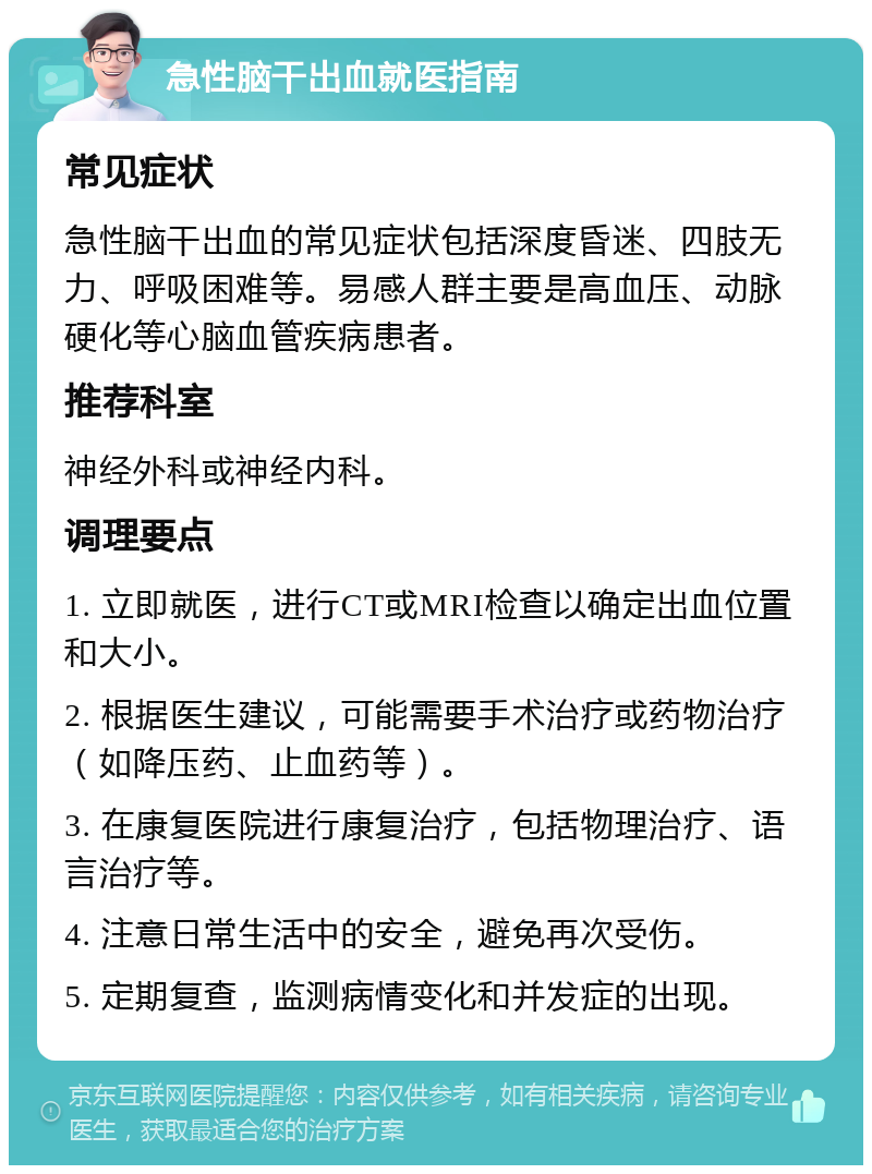 急性脑干出血就医指南 常见症状 急性脑干出血的常见症状包括深度昏迷、四肢无力、呼吸困难等。易感人群主要是高血压、动脉硬化等心脑血管疾病患者。 推荐科室 神经外科或神经内科。 调理要点 1. 立即就医，进行CT或MRI检查以确定出血位置和大小。 2. 根据医生建议，可能需要手术治疗或药物治疗（如降压药、止血药等）。 3. 在康复医院进行康复治疗，包括物理治疗、语言治疗等。 4. 注意日常生活中的安全，避免再次受伤。 5. 定期复查，监测病情变化和并发症的出现。