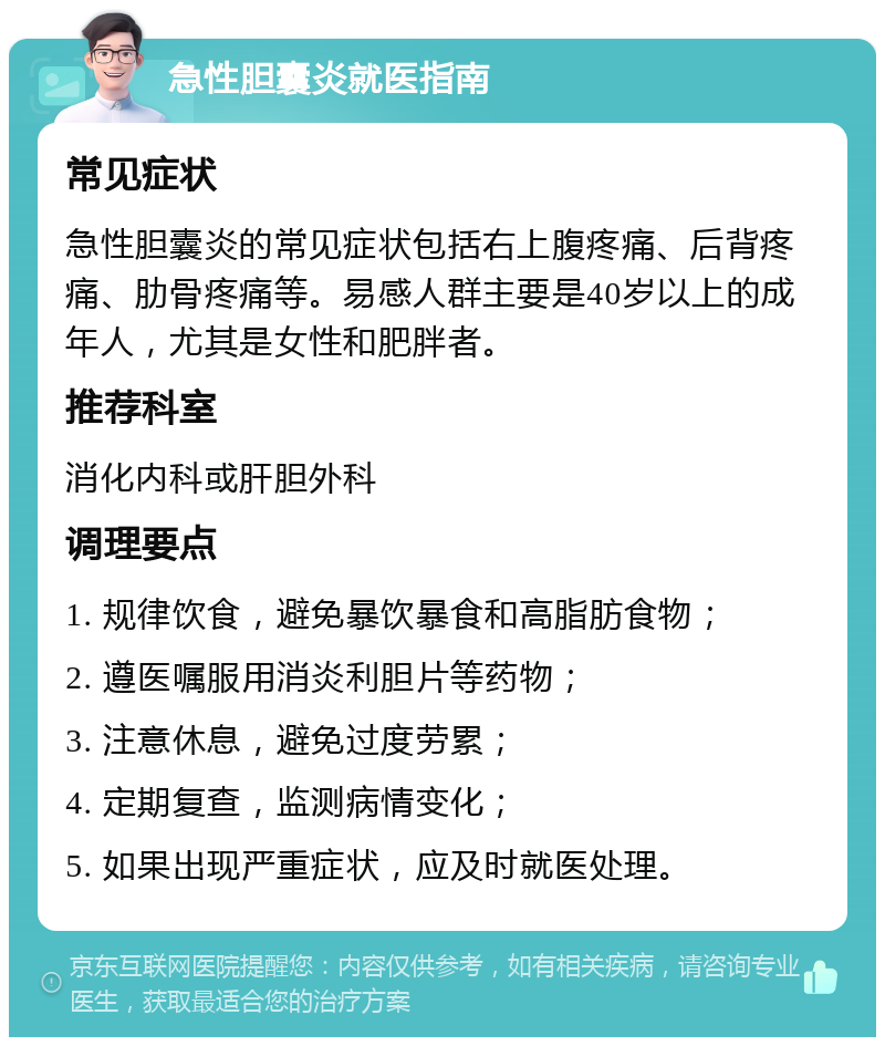 急性胆囊炎就医指南 常见症状 急性胆囊炎的常见症状包括右上腹疼痛、后背疼痛、肋骨疼痛等。易感人群主要是40岁以上的成年人，尤其是女性和肥胖者。 推荐科室 消化内科或肝胆外科 调理要点 1. 规律饮食，避免暴饮暴食和高脂肪食物； 2. 遵医嘱服用消炎利胆片等药物； 3. 注意休息，避免过度劳累； 4. 定期复查，监测病情变化； 5. 如果出现严重症状，应及时就医处理。