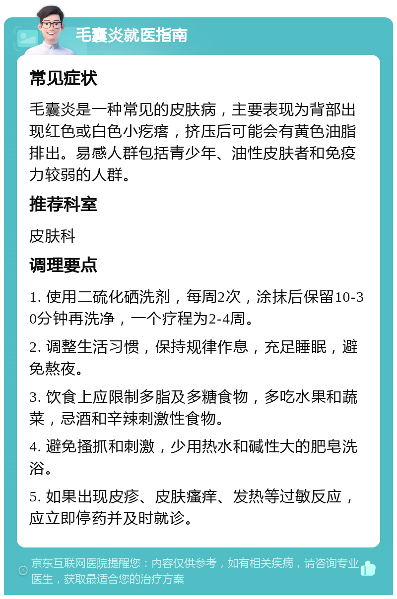 毛囊炎就医指南 常见症状 毛囊炎是一种常见的皮肤病，主要表现为背部出现红色或白色小疙瘩，挤压后可能会有黄色油脂排出。易感人群包括青少年、油性皮肤者和免疫力较弱的人群。 推荐科室 皮肤科 调理要点 1. 使用二硫化硒洗剂，每周2次，涂抹后保留10-30分钟再洗净，一个疗程为2-4周。 2. 调整生活习惯，保持规律作息，充足睡眠，避免熬夜。 3. 饮食上应限制多脂及多糖食物，多吃水果和蔬菜，忌酒和辛辣刺激性食物。 4. 避免搔抓和刺激，少用热水和碱性大的肥皂洗浴。 5. 如果出现皮疹、皮肤瘙痒、发热等过敏反应，应立即停药并及时就诊。