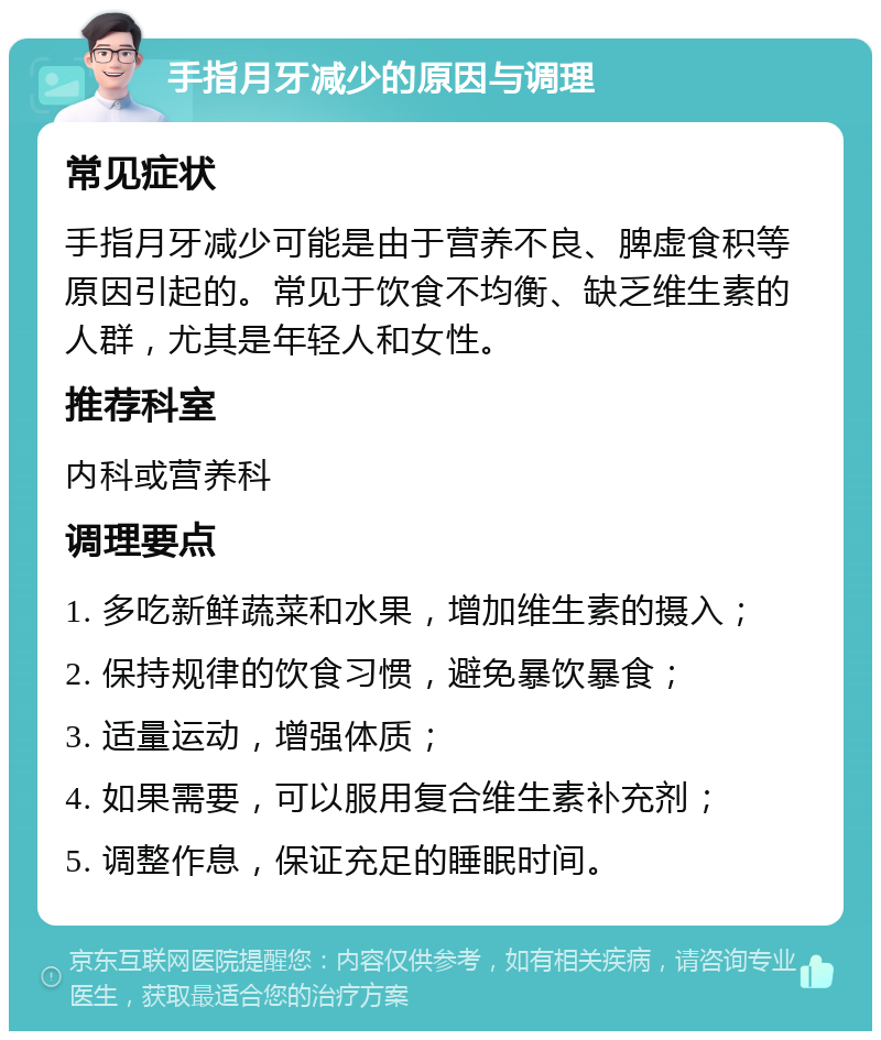 手指月牙减少的原因与调理 常见症状 手指月牙减少可能是由于营养不良、脾虚食积等原因引起的。常见于饮食不均衡、缺乏维生素的人群，尤其是年轻人和女性。 推荐科室 内科或营养科 调理要点 1. 多吃新鲜蔬菜和水果，增加维生素的摄入； 2. 保持规律的饮食习惯，避免暴饮暴食； 3. 适量运动，增强体质； 4. 如果需要，可以服用复合维生素补充剂； 5. 调整作息，保证充足的睡眠时间。