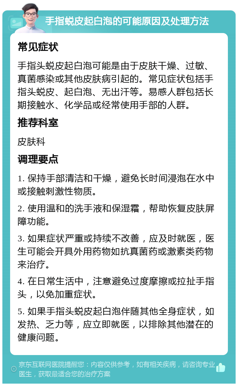 手指蜕皮起白泡的可能原因及处理方法 常见症状 手指头蜕皮起白泡可能是由于皮肤干燥、过敏、真菌感染或其他皮肤病引起的。常见症状包括手指头蜕皮、起白泡、无出汗等。易感人群包括长期接触水、化学品或经常使用手部的人群。 推荐科室 皮肤科 调理要点 1. 保持手部清洁和干燥，避免长时间浸泡在水中或接触刺激性物质。 2. 使用温和的洗手液和保湿霜，帮助恢复皮肤屏障功能。 3. 如果症状严重或持续不改善，应及时就医，医生可能会开具外用药物如抗真菌药或激素类药物来治疗。 4. 在日常生活中，注意避免过度摩擦或拉扯手指头，以免加重症状。 5. 如果手指头蜕皮起白泡伴随其他全身症状，如发热、乏力等，应立即就医，以排除其他潜在的健康问题。