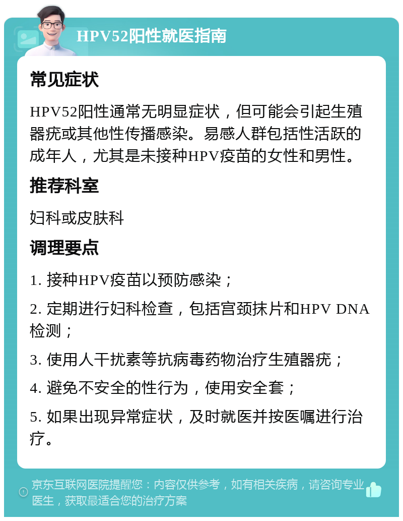 HPV52阳性就医指南 常见症状 HPV52阳性通常无明显症状，但可能会引起生殖器疣或其他性传播感染。易感人群包括性活跃的成年人，尤其是未接种HPV疫苗的女性和男性。 推荐科室 妇科或皮肤科 调理要点 1. 接种HPV疫苗以预防感染； 2. 定期进行妇科检查，包括宫颈抹片和HPV DNA检测； 3. 使用人干扰素等抗病毒药物治疗生殖器疣； 4. 避免不安全的性行为，使用安全套； 5. 如果出现异常症状，及时就医并按医嘱进行治疗。