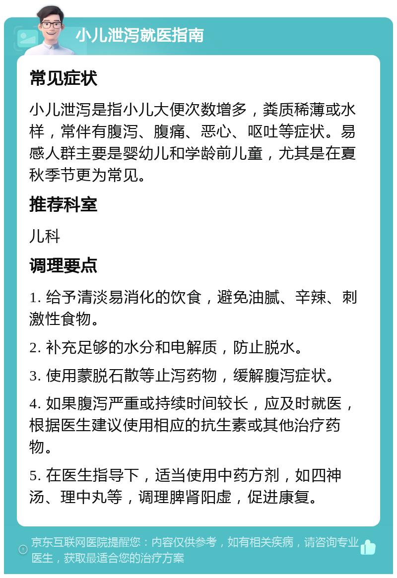 小儿泄泻就医指南 常见症状 小儿泄泻是指小儿大便次数增多，粪质稀薄或水样，常伴有腹泻、腹痛、恶心、呕吐等症状。易感人群主要是婴幼儿和学龄前儿童，尤其是在夏秋季节更为常见。 推荐科室 儿科 调理要点 1. 给予清淡易消化的饮食，避免油腻、辛辣、刺激性食物。 2. 补充足够的水分和电解质，防止脱水。 3. 使用蒙脱石散等止泻药物，缓解腹泻症状。 4. 如果腹泻严重或持续时间较长，应及时就医，根据医生建议使用相应的抗生素或其他治疗药物。 5. 在医生指导下，适当使用中药方剂，如四神汤、理中丸等，调理脾肾阳虚，促进康复。