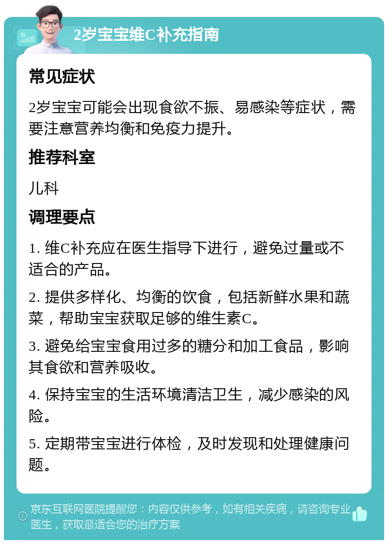 2岁宝宝维C补充指南 常见症状 2岁宝宝可能会出现食欲不振、易感染等症状，需要注意营养均衡和免疫力提升。 推荐科室 儿科 调理要点 1. 维C补充应在医生指导下进行，避免过量或不适合的产品。 2. 提供多样化、均衡的饮食，包括新鲜水果和蔬菜，帮助宝宝获取足够的维生素C。 3. 避免给宝宝食用过多的糖分和加工食品，影响其食欲和营养吸收。 4. 保持宝宝的生活环境清洁卫生，减少感染的风险。 5. 定期带宝宝进行体检，及时发现和处理健康问题。