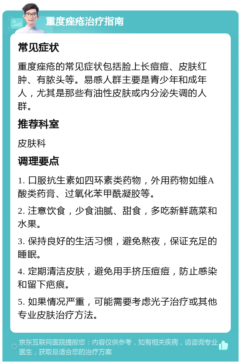 重度痤疮治疗指南 常见症状 重度痤疮的常见症状包括脸上长痘痘、皮肤红肿、有脓头等。易感人群主要是青少年和成年人，尤其是那些有油性皮肤或内分泌失调的人群。 推荐科室 皮肤科 调理要点 1. 口服抗生素如四环素类药物，外用药物如维A酸类药膏、过氧化苯甲酰凝胶等。 2. 注意饮食，少食油腻、甜食，多吃新鲜蔬菜和水果。 3. 保持良好的生活习惯，避免熬夜，保证充足的睡眠。 4. 定期清洁皮肤，避免用手挤压痘痘，防止感染和留下疤痕。 5. 如果情况严重，可能需要考虑光子治疗或其他专业皮肤治疗方法。