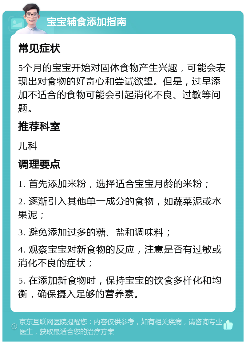 宝宝辅食添加指南 常见症状 5个月的宝宝开始对固体食物产生兴趣，可能会表现出对食物的好奇心和尝试欲望。但是，过早添加不适合的食物可能会引起消化不良、过敏等问题。 推荐科室 儿科 调理要点 1. 首先添加米粉，选择适合宝宝月龄的米粉； 2. 逐渐引入其他单一成分的食物，如蔬菜泥或水果泥； 3. 避免添加过多的糖、盐和调味料； 4. 观察宝宝对新食物的反应，注意是否有过敏或消化不良的症状； 5. 在添加新食物时，保持宝宝的饮食多样化和均衡，确保摄入足够的营养素。