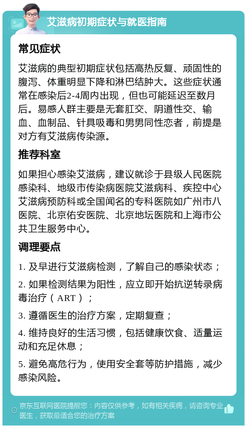 艾滋病初期症状与就医指南 常见症状 艾滋病的典型初期症状包括高热反复、顽固性的腹泻、体重明显下降和淋巴结肿大。这些症状通常在感染后2-4周内出现，但也可能延迟至数月后。易感人群主要是无套肛交、阴道性交、输血、血制品、针具吸毒和男男同性恋者，前提是对方有艾滋病传染源。 推荐科室 如果担心感染艾滋病，建议就诊于县级人民医院感染科、地级市传染病医院艾滋病科、疾控中心艾滋病预防科或全国闻名的专科医院如广州市八医院、北京佑安医院、北京地坛医院和上海市公共卫生服务中心。 调理要点 1. 及早进行艾滋病检测，了解自己的感染状态； 2. 如果检测结果为阳性，应立即开始抗逆转录病毒治疗（ART）； 3. 遵循医生的治疗方案，定期复查； 4. 维持良好的生活习惯，包括健康饮食、适量运动和充足休息； 5. 避免高危行为，使用安全套等防护措施，减少感染风险。