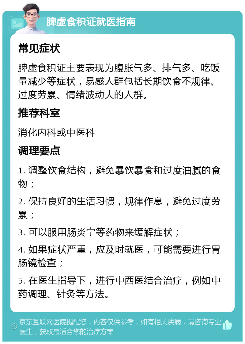 脾虚食积证就医指南 常见症状 脾虚食积证主要表现为腹胀气多、排气多、吃饭量减少等症状，易感人群包括长期饮食不规律、过度劳累、情绪波动大的人群。 推荐科室 消化内科或中医科 调理要点 1. 调整饮食结构，避免暴饮暴食和过度油腻的食物； 2. 保持良好的生活习惯，规律作息，避免过度劳累； 3. 可以服用肠炎宁等药物来缓解症状； 4. 如果症状严重，应及时就医，可能需要进行胃肠镜检查； 5. 在医生指导下，进行中西医结合治疗，例如中药调理、针灸等方法。