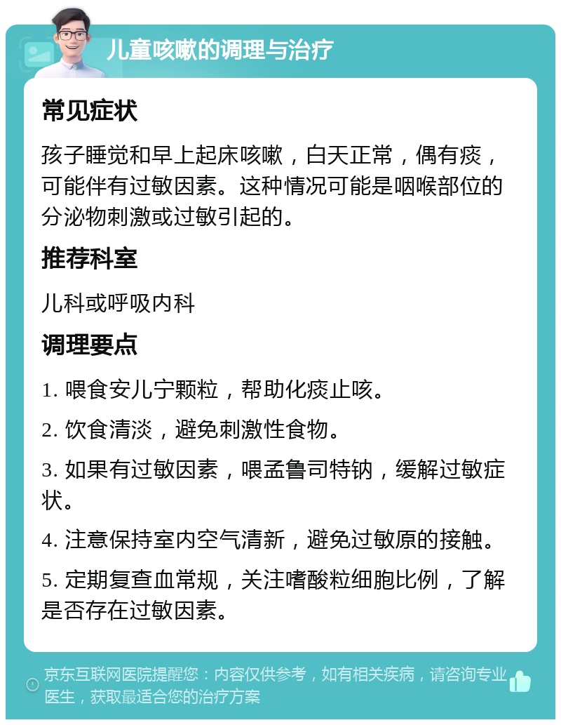 儿童咳嗽的调理与治疗 常见症状 孩子睡觉和早上起床咳嗽，白天正常，偶有痰，可能伴有过敏因素。这种情况可能是咽喉部位的分泌物刺激或过敏引起的。 推荐科室 儿科或呼吸内科 调理要点 1. 喂食安儿宁颗粒，帮助化痰止咳。 2. 饮食清淡，避免刺激性食物。 3. 如果有过敏因素，喂孟鲁司特钠，缓解过敏症状。 4. 注意保持室内空气清新，避免过敏原的接触。 5. 定期复查血常规，关注嗜酸粒细胞比例，了解是否存在过敏因素。