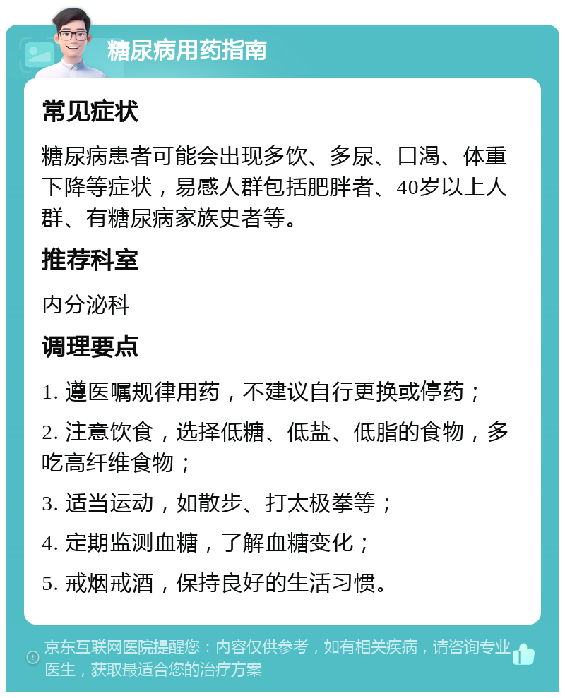 糖尿病用药指南 常见症状 糖尿病患者可能会出现多饮、多尿、口渴、体重下降等症状，易感人群包括肥胖者、40岁以上人群、有糖尿病家族史者等。 推荐科室 内分泌科 调理要点 1. 遵医嘱规律用药，不建议自行更换或停药； 2. 注意饮食，选择低糖、低盐、低脂的食物，多吃高纤维食物； 3. 适当运动，如散步、打太极拳等； 4. 定期监测血糖，了解血糖变化； 5. 戒烟戒酒，保持良好的生活习惯。